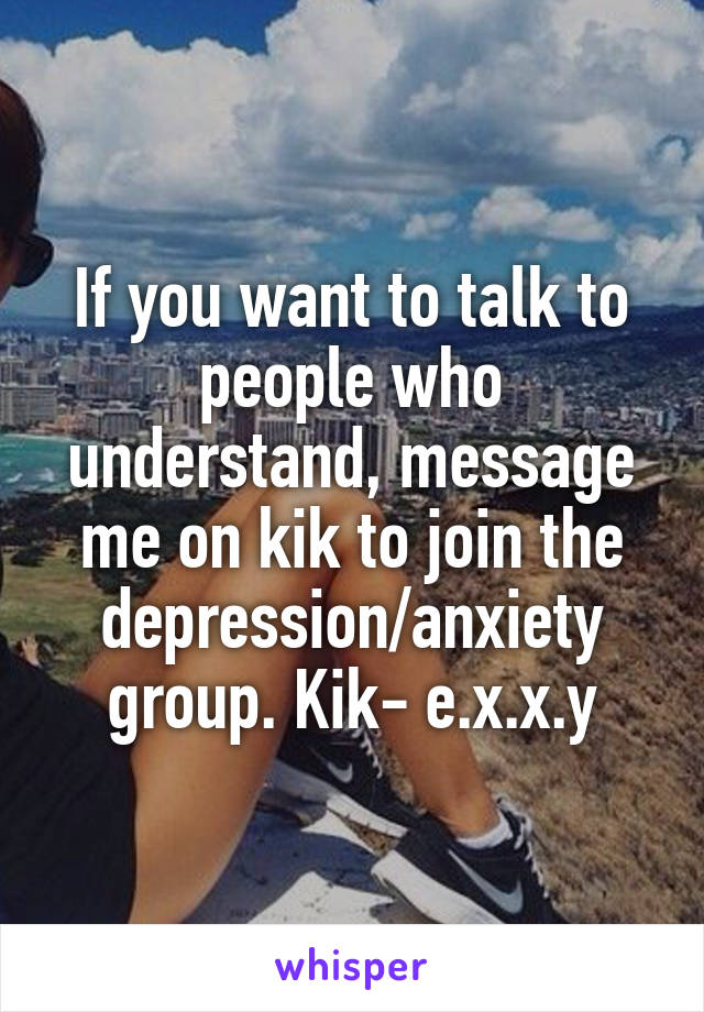 If you want to talk to people who understand, message me on kik to join the depression/anxiety group. Kik- e.x.x.y