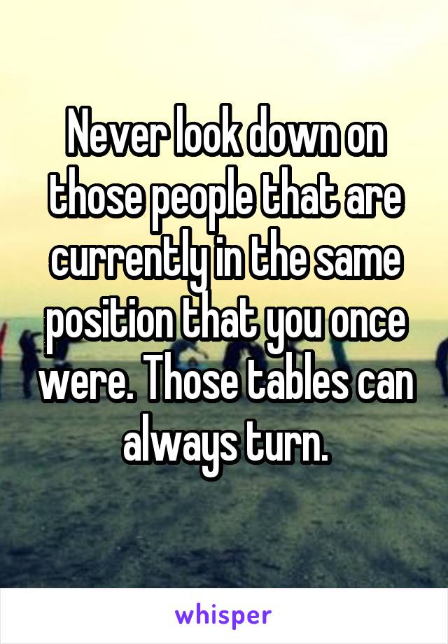 Never look down on those people that are currently in the same position that you once were. Those tables can always turn.
