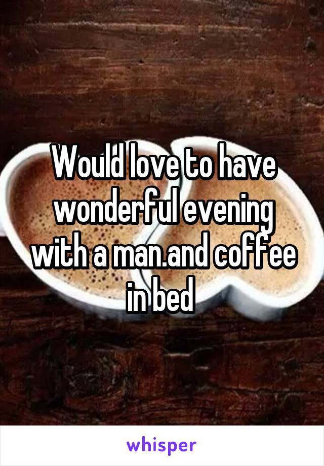 Would love to have wonderful evening with a man.and coffee in bed 