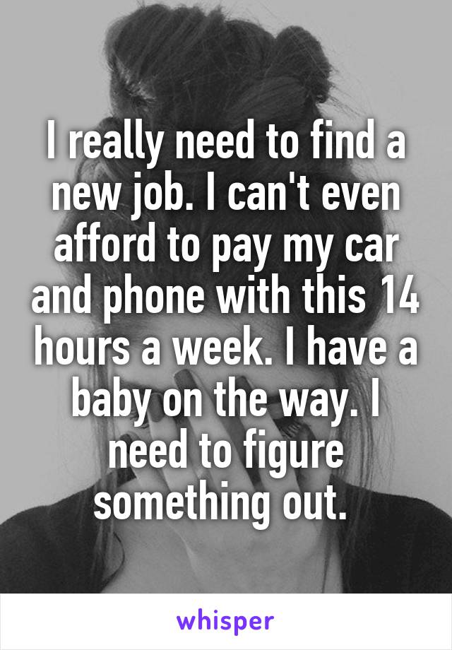 I really need to find a new job. I can't even afford to pay my car and phone with this 14 hours a week. I have a baby on the way. I need to figure something out. 