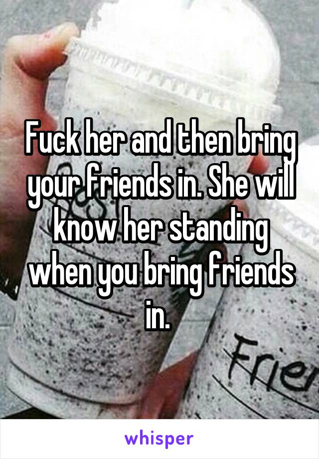 Fuck her and then bring your friends in. She will know her standing when you bring friends in. 