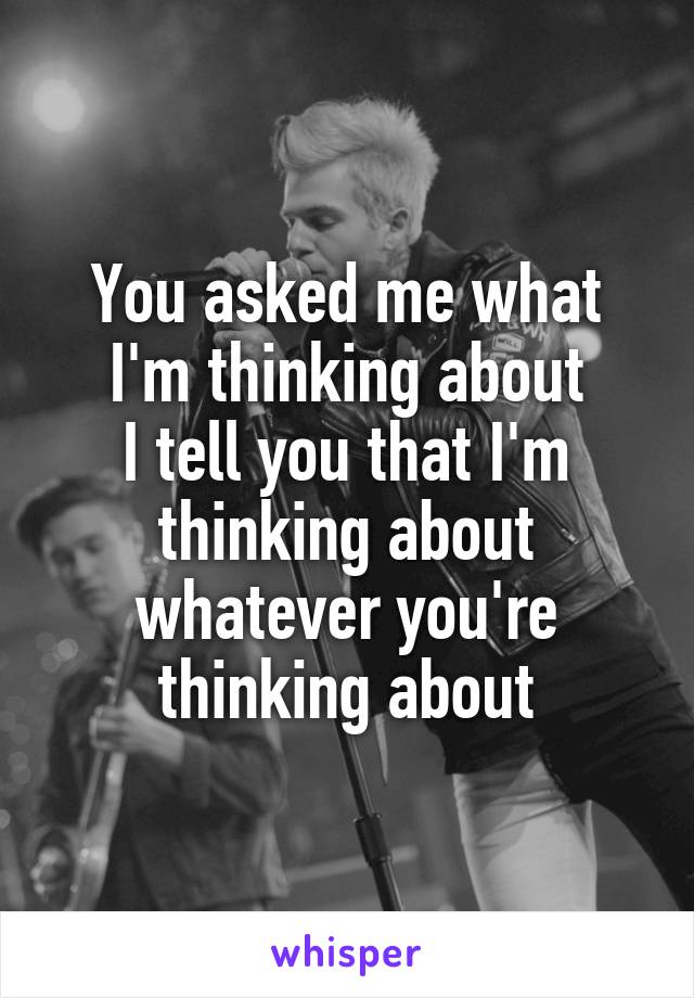 You asked me what I'm thinking about
I tell you that I'm thinking about whatever you're thinking about