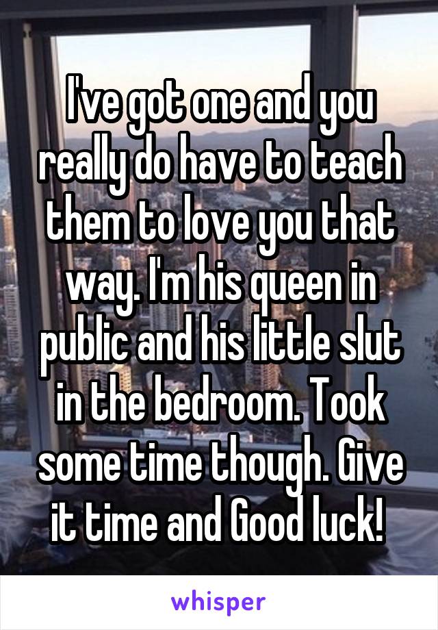 I've got one and you really do have to teach them to love you that way. I'm his queen in public and his little slut in the bedroom. Took some time though. Give it time and Good luck! 