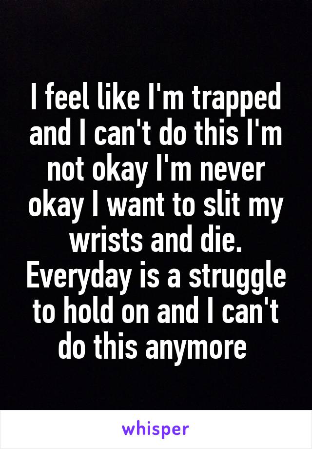 I feel like I'm trapped and I can't do this I'm not okay I'm never okay I want to slit my wrists and die. Everyday is a struggle to hold on and I can't do this anymore 