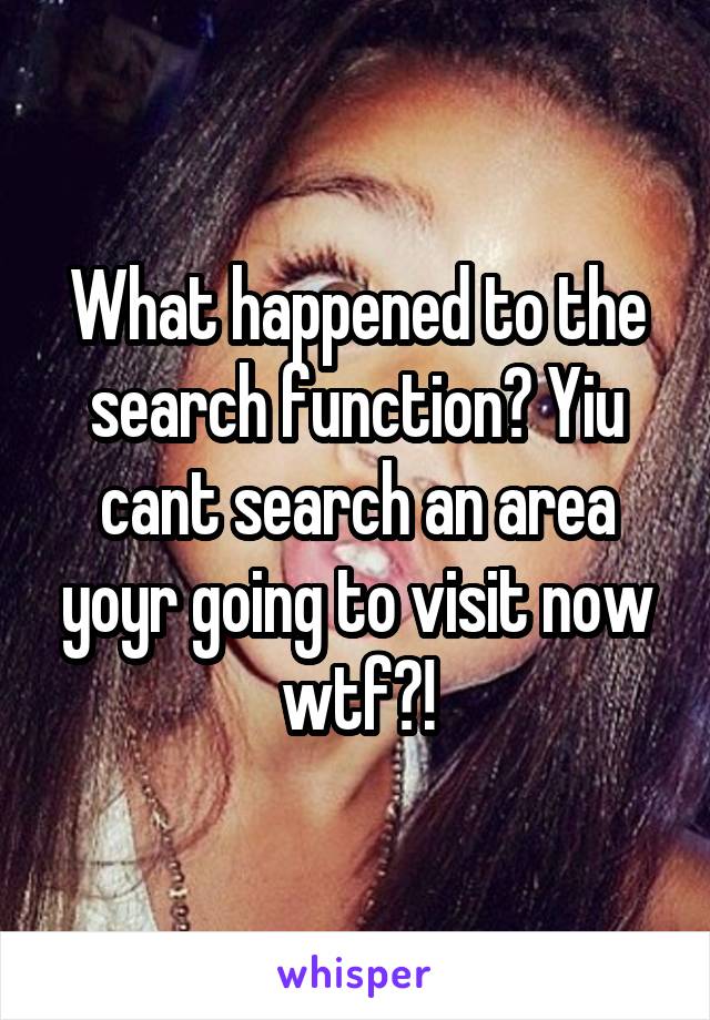 What happened to the search function? Yiu cant search an area yoyr going to visit now wtf?!