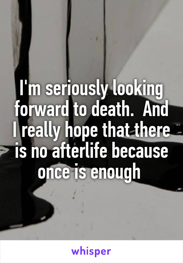 I'm seriously looking forward to death.  And I really hope that there is no afterlife because once is enough 