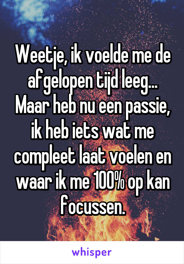 Weetje, ik voelde me de afgelopen tijd leeg... Maar heb nu een passie, ik heb iets wat me compleet laat voelen en waar ik me 100% op kan focussen.