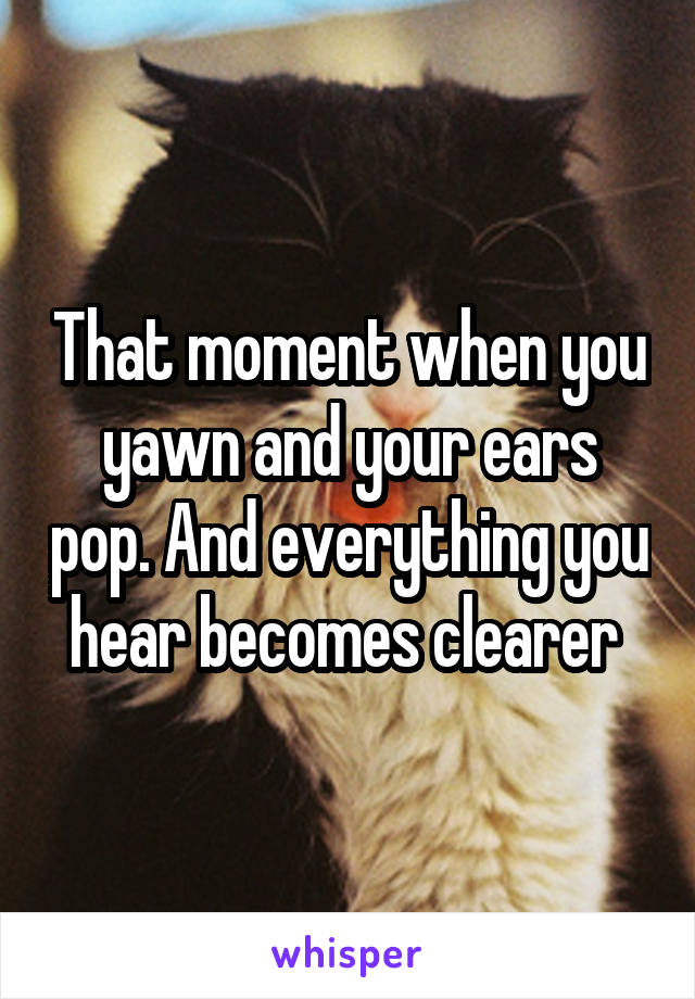 That moment when you yawn and your ears pop. And everything you hear becomes clearer 