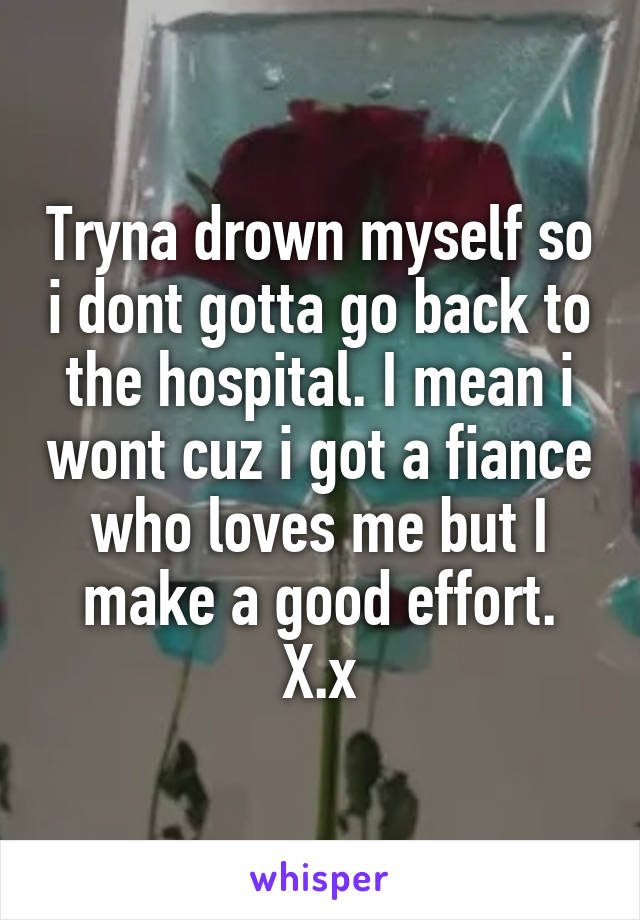 Tryna drown myself so i dont gotta go back to the hospital. I mean i wont cuz i got a fiance who loves me but I make a good effort. X.x