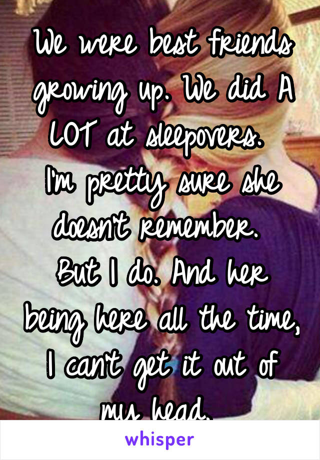 We were best friends growing up. We did A LOT at sleepovers. 
I'm pretty sure she doesn't remember. 
But I do. And her being here all the time, I can't get it out of my head. 