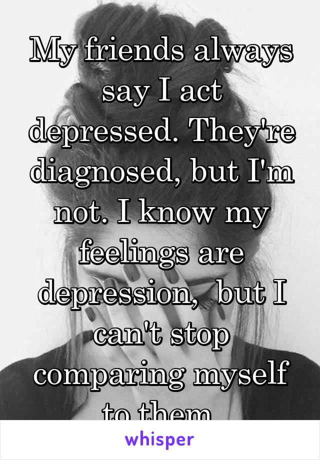 My friends always say I act depressed. They're diagnosed, but I'm not. I know my feelings are depression,  but I can't stop comparing myself to them.