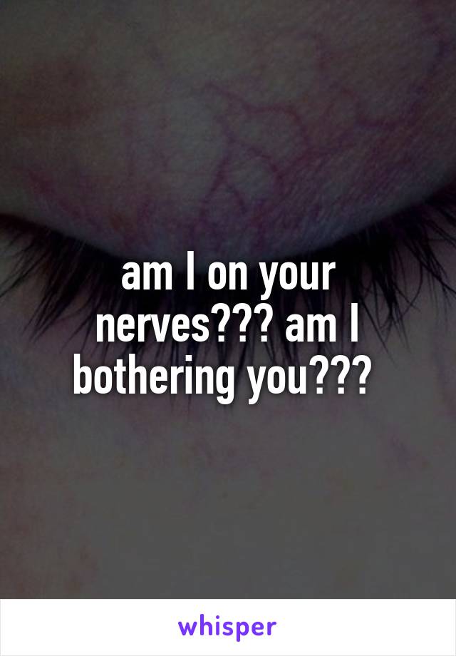 am I on your nerves??? am I bothering you??? 