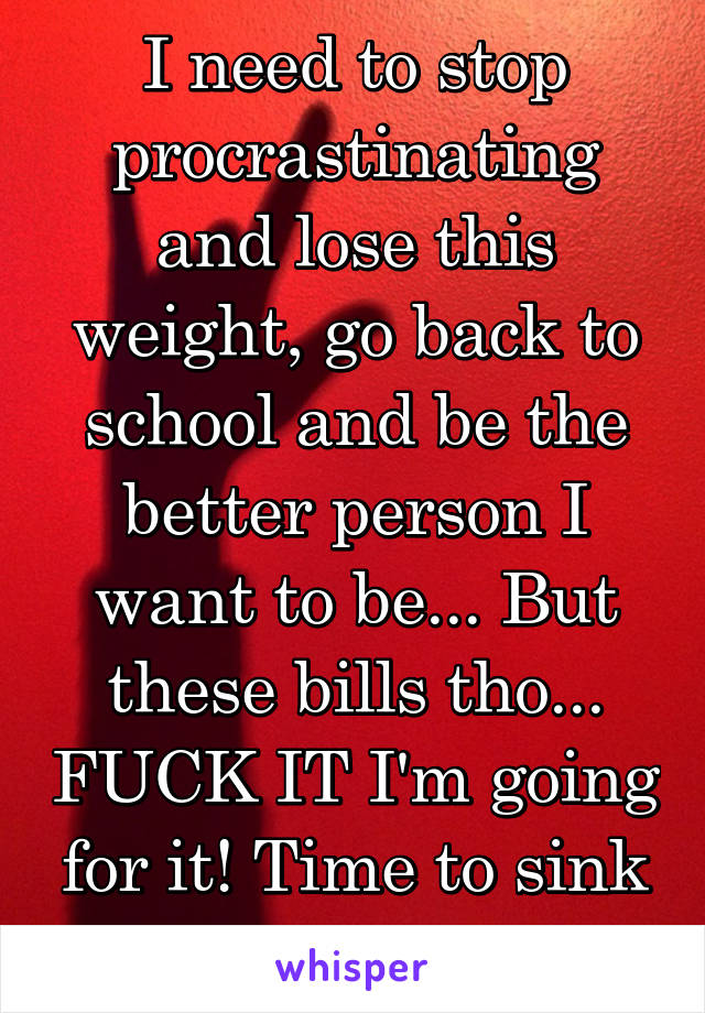 I need to stop procrastinating and lose this weight, go back to school and be the better person I want to be... But these bills tho... FUCK IT I'm going for it! Time to sink or swim