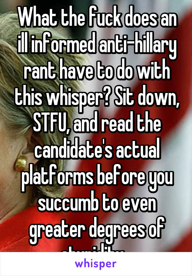 What the fuck does an ill informed anti-hillary rant have to do with this whisper? Sit down, STFU, and read the candidate's actual platforms before you succumb to even greater degrees of stupidity...