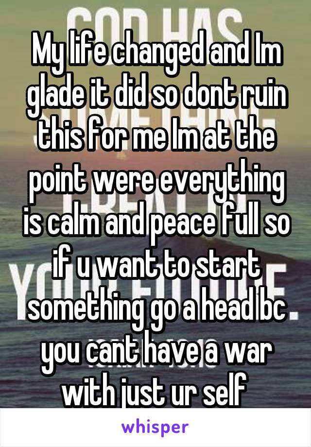 My life changed and Im glade it did so dont ruin this for me Im at the point were everything is calm and peace full so if u want to start something go a head bc you cant have a war with just ur self 