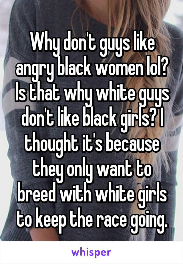 Why don't guys like angry black women lol? Is that why white guys don't like black girls? I thought it's because they only want to breed with white girls to keep the race going.