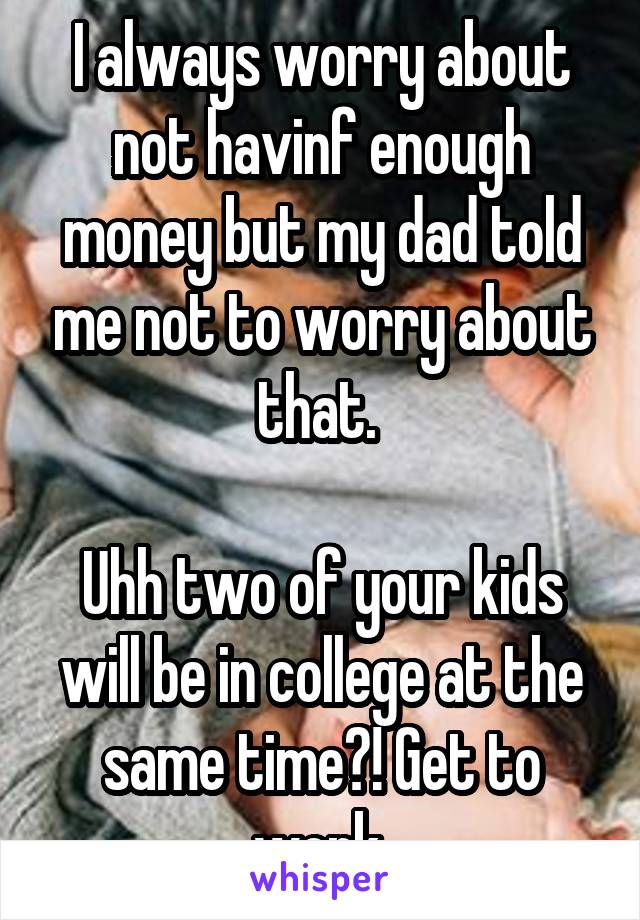 I always worry about not havinf enough money but my dad told me not to worry about that. 

Uhh two of your kids will be in college at the same time?! Get to work.