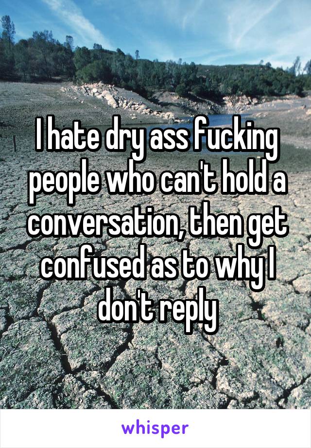 I hate dry ass fucking people who can't hold a conversation, then get confused as to why I don't reply