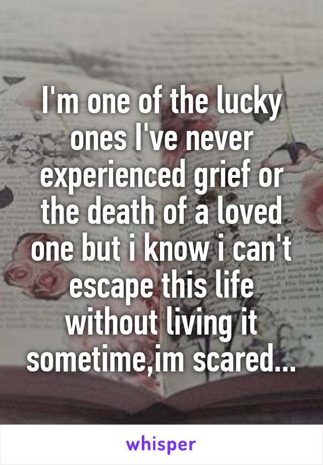 I'm one of the lucky ones I've never experienced grief or the death of a loved one but i know i can't escape this life without living it sometime,im scared...