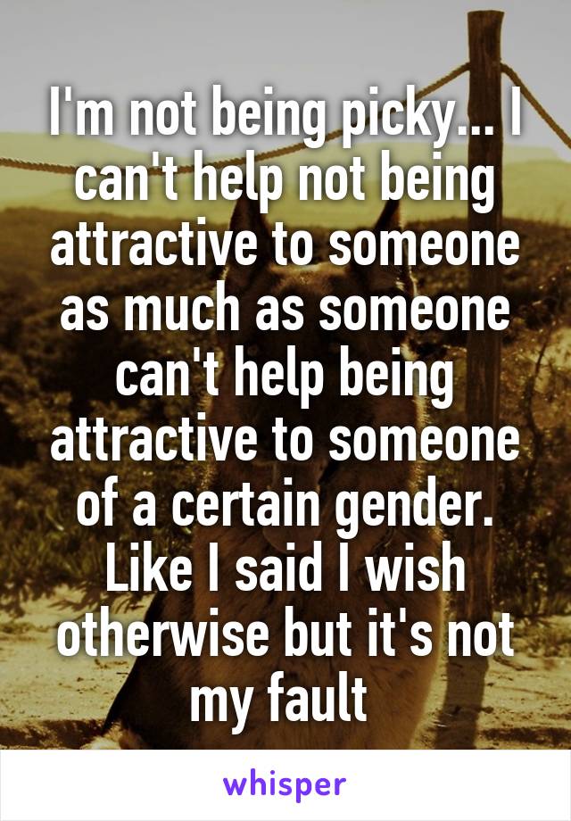 I'm not being picky... I can't help not being attractive to someone as much as someone can't help being attractive to someone of a certain gender. Like I said I wish otherwise but it's not my fault 