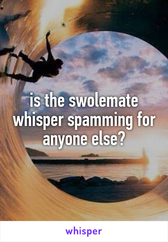 is the swolemate whisper spamming for anyone else?