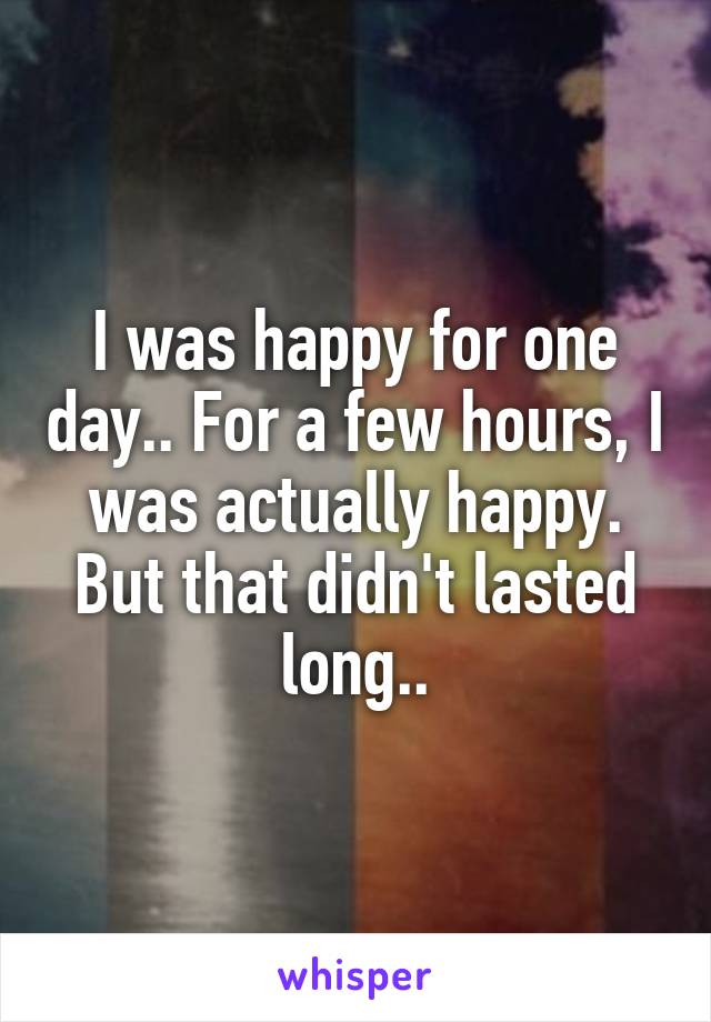 I was happy for one day.. For a few hours, I was actually happy. But that didn't lasted long..