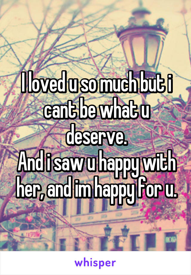 I loved u so much but i cant be what u deserve.
And i saw u happy with her, and im happy for u.