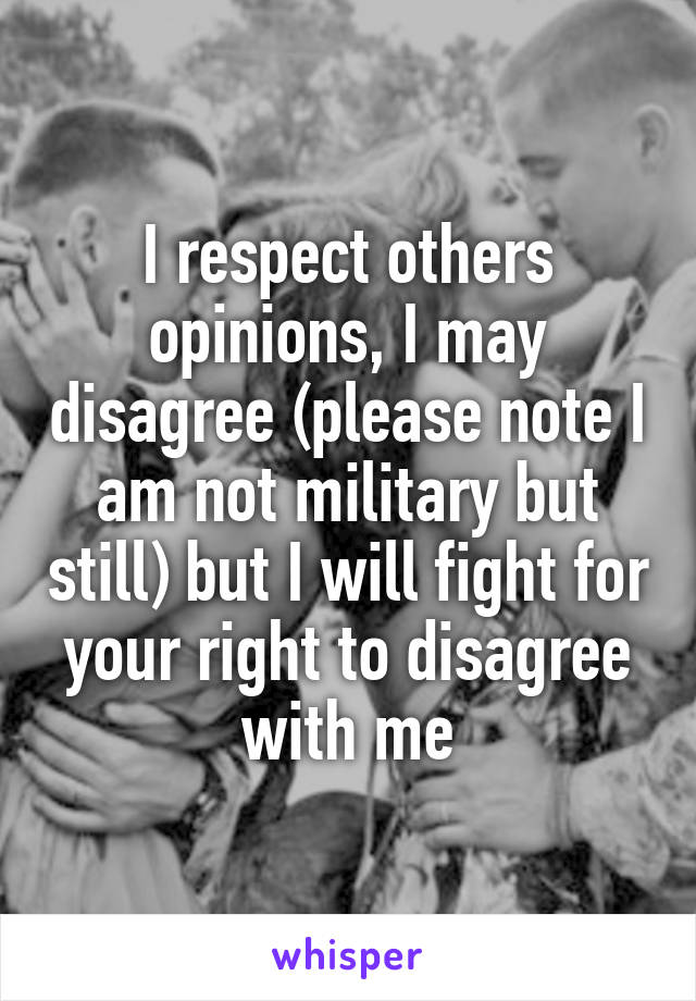 I respect others opinions, I may disagree (please note I am not military but still) but I will fight for your right to disagree with me