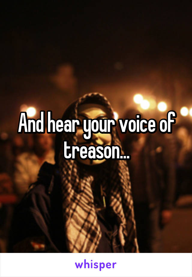 And hear your voice of treason...