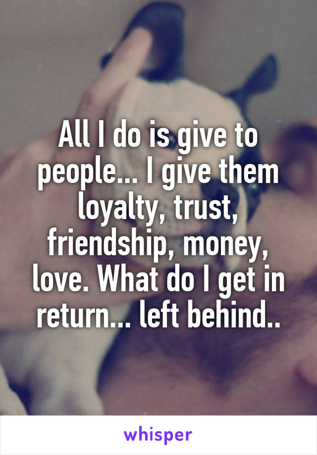 All I do is give to people... I give them loyalty, trust, friendship, money, love. What do I get in return... left behind..