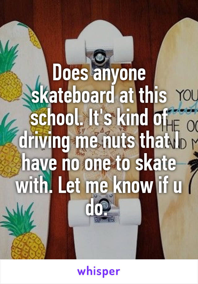 Does anyone skateboard at this school. It's kind of driving me nuts that I have no one to skate with. Let me know if u do. 