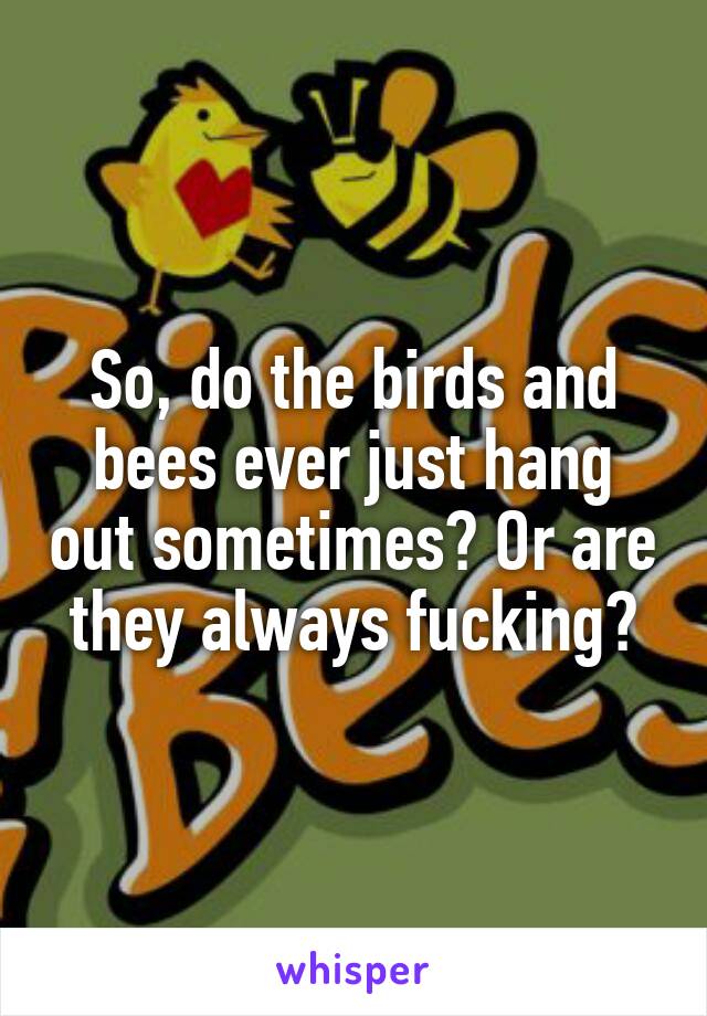 So, do the birds and bees ever just hang out sometimes? Or are they always fucking?