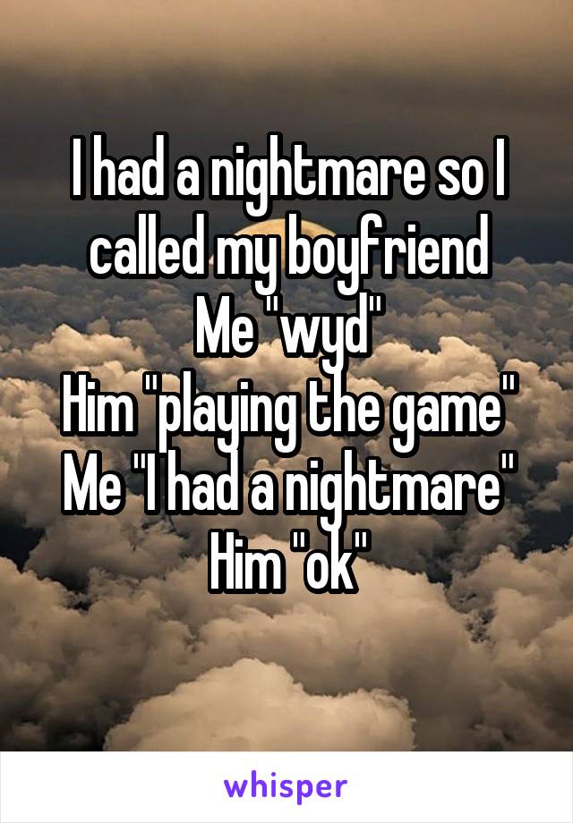 I had a nightmare so I called my boyfriend
Me "wyd"
Him "playing the game"
Me "I had a nightmare"
Him "ok"
