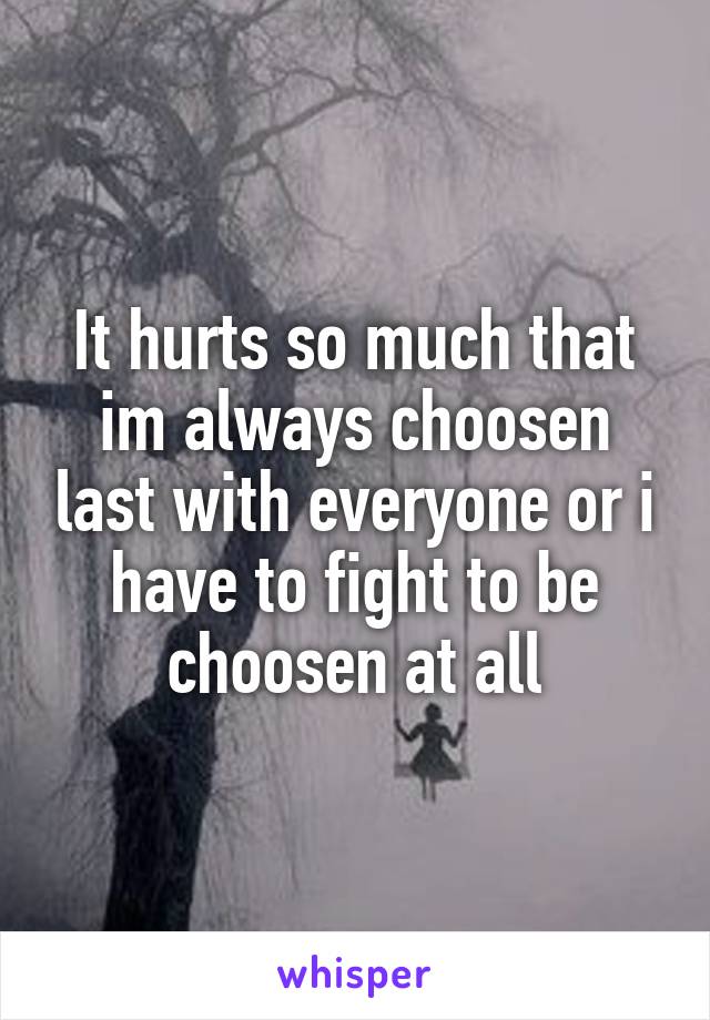 It hurts so much that im always choosen last with everyone or i have to fight to be choosen at all