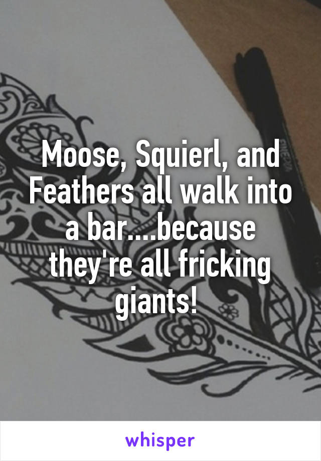 Moose, Squierl, and Feathers all walk into a bar....because they're all fricking giants! 