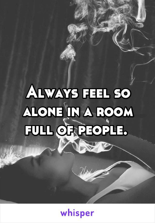 Always feel so alone in a room full of people. 