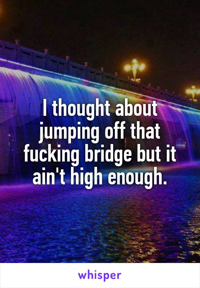 I thought about jumping off that fucking bridge but it ain't high enough.