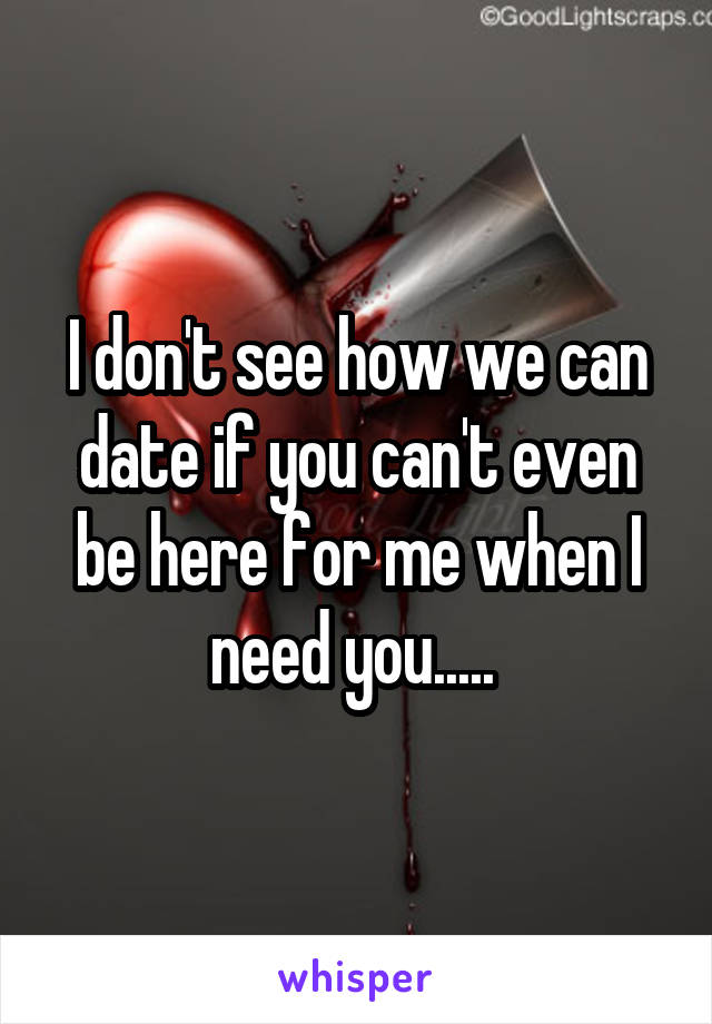 I don't see how we can date if you can't even be here for me when I need you..... 