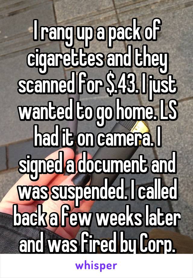 I rang up a pack of cigarettes and they scanned for $.43. I just wanted to go home. LS had it on camera. I signed a document and was suspended. I called back a few weeks later and was fired by Corp.