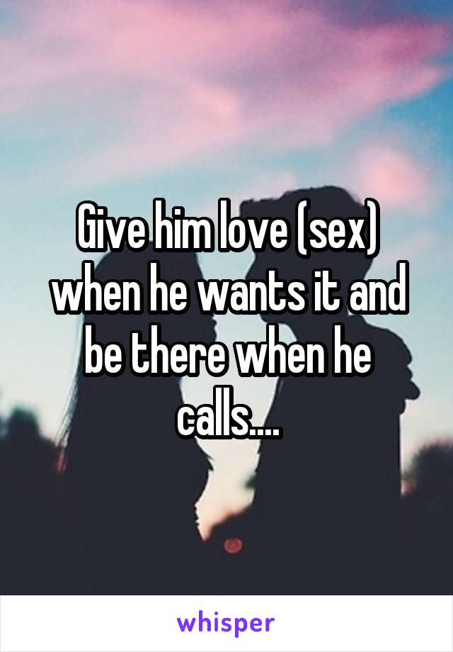 Give him love (sex) when he wants it and be there when he calls....