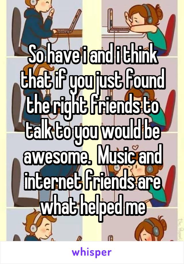 So have i and i think that if you just found the right friends to talk to you would be awesome.  Music and internet friends are what helped me