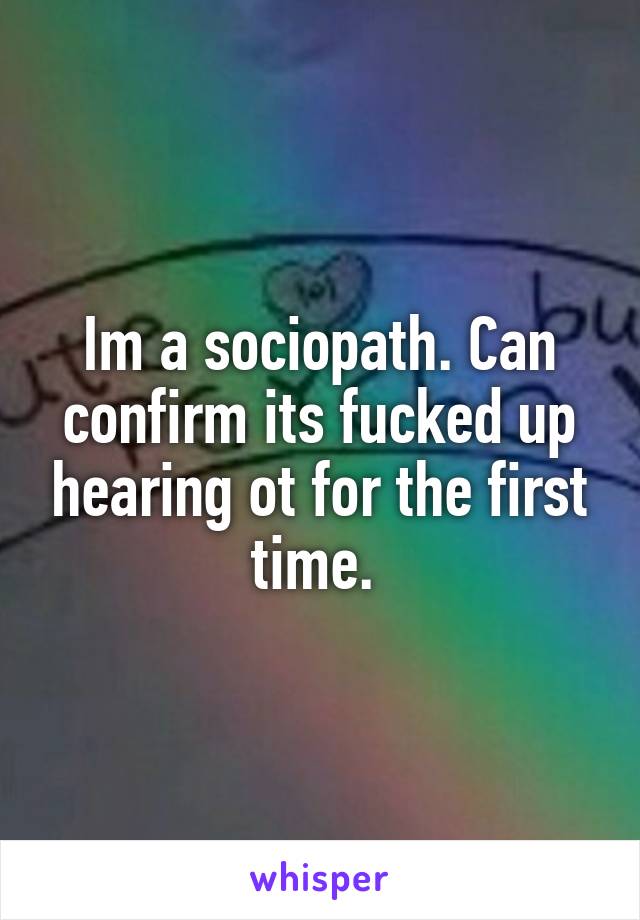 Im a sociopath. Can confirm its fucked up hearing ot for the first time. 