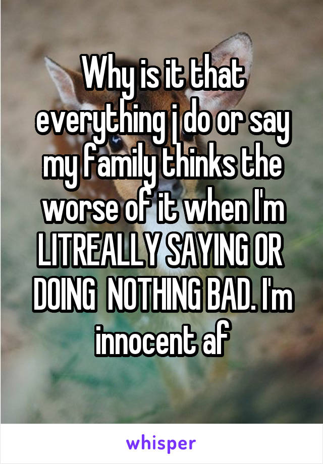 Why is it that everything j do or say my family thinks the worse of it when I'm LITREALLY SAYING OR  DOING  NOTHING BAD. I'm innocent af
