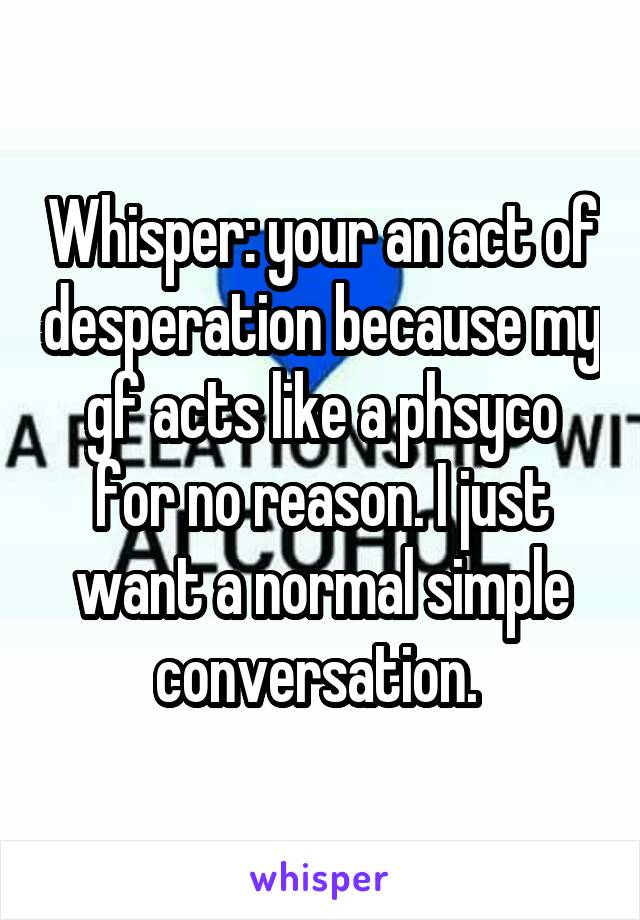 Whisper: your an act of desperation because my gf acts like a phsyco for no reason. I just want a normal simple conversation. 