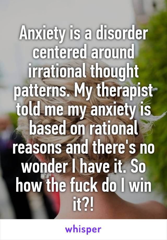 Anxiety is a disorder centered around irrational thought patterns. My therapist told me my anxiety is based on rational reasons and there's no wonder I have it. So how the fuck do I win it?!