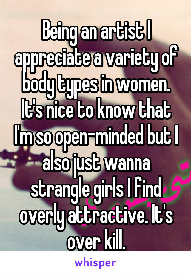 Being an artist I appreciate a variety of body types in women. It's nice to know that I'm so open-minded but I also just wanna strangle girls I find overly attractive. It's over kill.