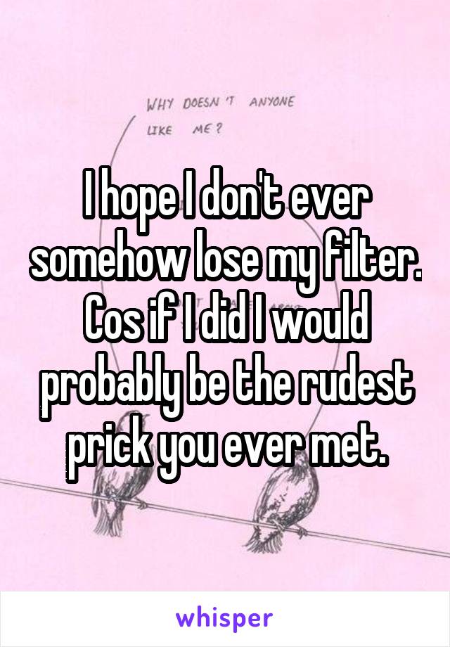 I hope I don't ever somehow lose my filter. Cos if I did I would probably be the rudest prick you ever met.