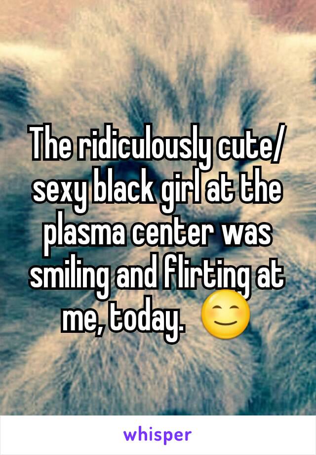 The ridiculously cute/sexy black girl at the plasma center was smiling and flirting at me, today.  😊