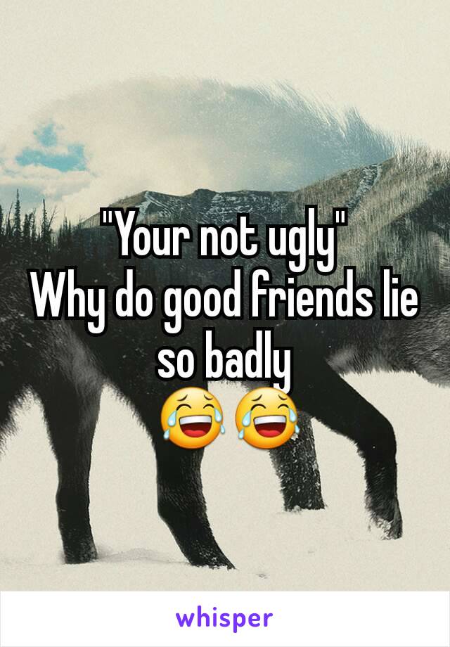 "Your not ugly"
Why do good friends lie so badly
 😂😂