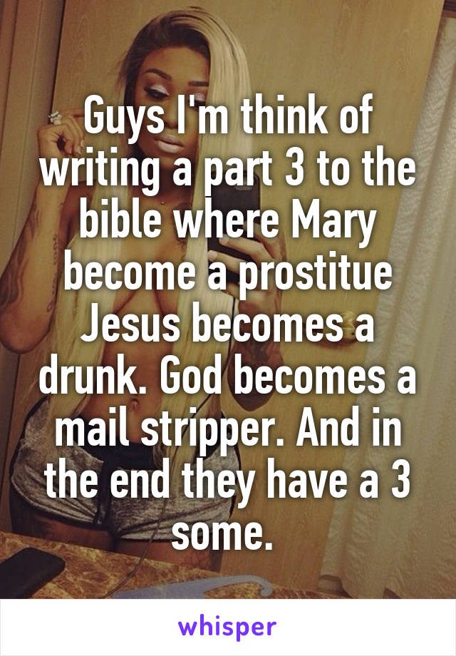 Guys I'm think of writing a part 3 to the bible where Mary become a prostitue Jesus becomes a drunk. God becomes a mail stripper. And in the end they have a 3 some. 